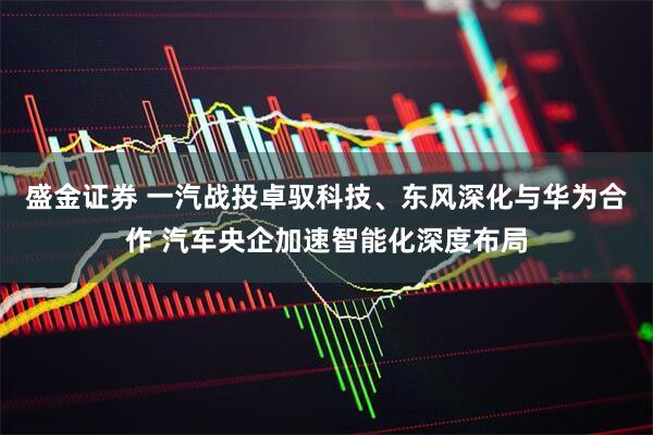 盛金证券 一汽战投卓驭科技、东风深化与华为合作 汽车央企加速智能化深度布局