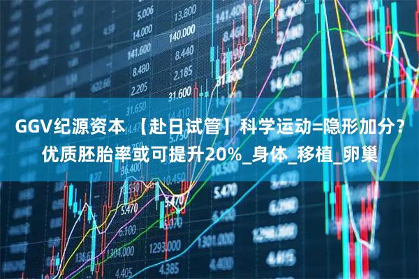 GGV纪源资本 【赴日试管】科学运动=隐形加分?优质胚胎率或可提升20%_身体_移植_卵巢