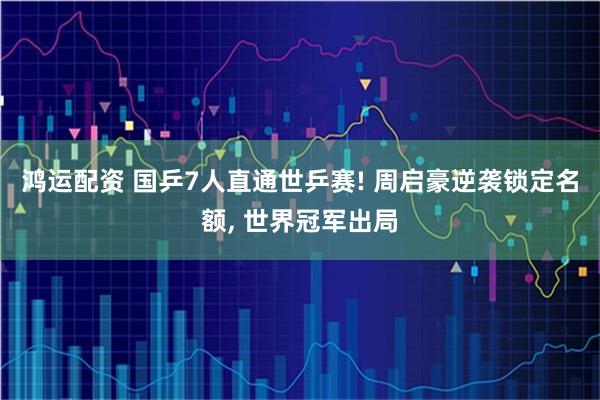 鸿运配资 国乒7人直通世乒赛! 周启豪逆袭锁定名额, 世界冠军出局