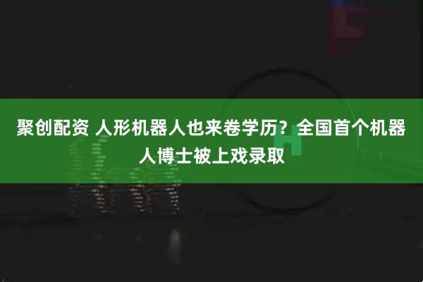 聚创配资 人形机器人也来卷学历?全国首个机器人博士被上戏录取