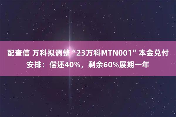 配查信 万科拟调整“23万科MTN001”本金兑付安排：偿还40%，剩余60%展期一年