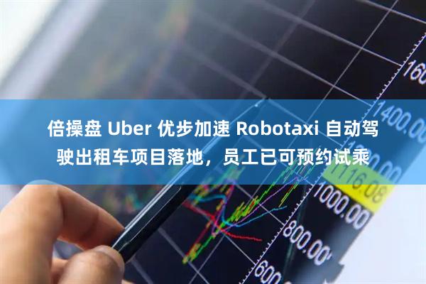倍操盘 Uber 优步加速 Robotaxi 自动驾驶出租车项目落地，员工已可预约试乘