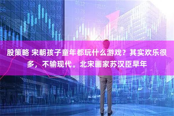 股策略 宋朝孩子童年都玩什么游戏？其实欢乐很多，不输现代。北宋画家苏汉臣早年