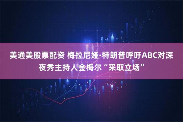 美通美股票配资 梅拉尼娅·特朗普呼吁ABC对深夜秀主持人金梅尔“采取立场”