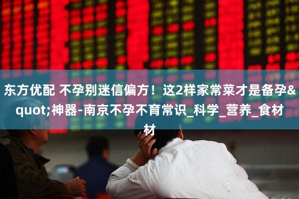 东方优配 不孕别迷信偏方！这2样家常菜才是备孕"神器-南京不孕不育常识_科学_营养_食材