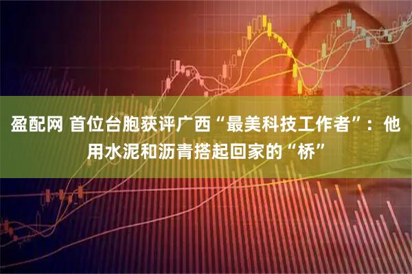 盈配网 首位台胞获评广西“最美科技工作者”：他用水泥和沥青搭起回家的“桥”
