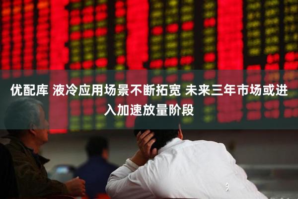 优配库 液冷应用场景不断拓宽 未来三年市场或进入加速放量阶段