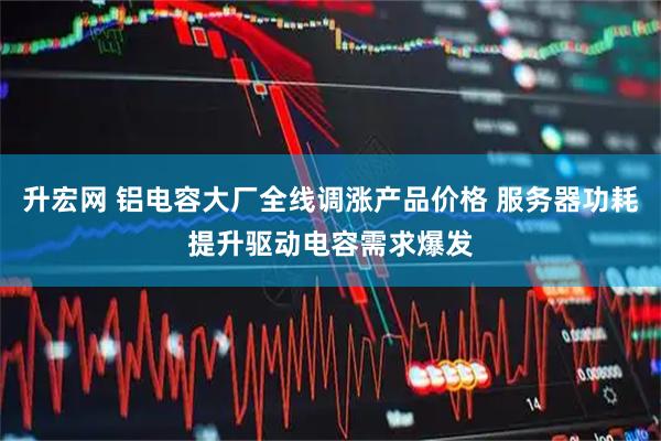 升宏网 铝电容大厂全线调涨产品价格 服务器功耗提升驱动电容需求爆发