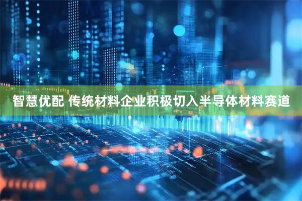 智慧优配 传统材料企业积极切入半导体材料赛道