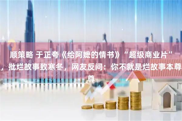 顺策略 于正夸《给阿嬷的情书》“超级商业片”,批烂故事致寒冬,网友反问:你不就是烂故事本尊
