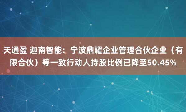 天通盈 迦南智能：宁波鼎耀企业管理合伙企业（有限合伙）等一致行动人持股比例已降至50.45%