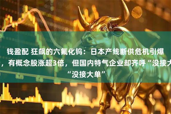 钱盈配 狂飙的六氟化钨：日本产线断供危机引爆行情，有概念股涨超3倍，但国内特气企业却齐呼“没接大单”