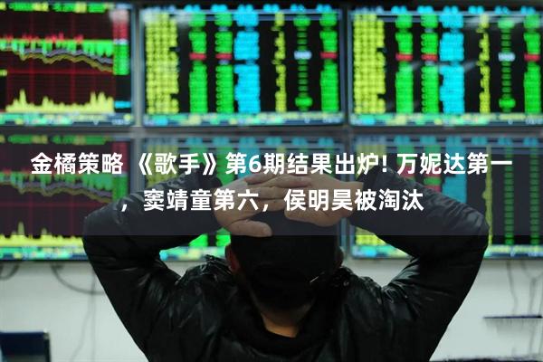 金橘策略 《歌手》第6期结果出炉! 万妮达第一，窦靖童第六，侯明昊被淘汰