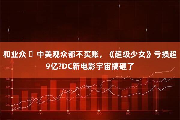 和业众 ‍中美观众都不买账，《超级少女》亏损超9亿?DC新电影宇宙搞砸了