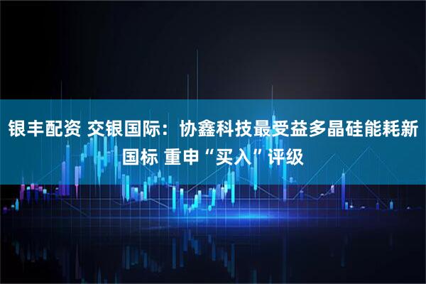 银丰配资 交银国际：协鑫科技最受益多晶硅能耗新国标 重申“买入”评级