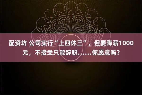 配资坊 公司实行“上四休三”，但要降薪1000元，不接受只能辞职……你愿意吗？
