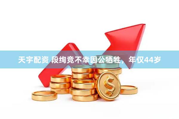 天宇配资 段绚竞不幸因公牺牲，年仅44岁