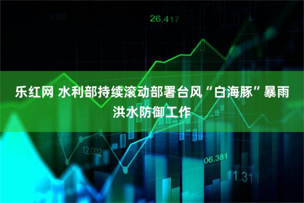乐红网 水利部持续滚动部署台风“白海豚”暴雨洪水防御工作