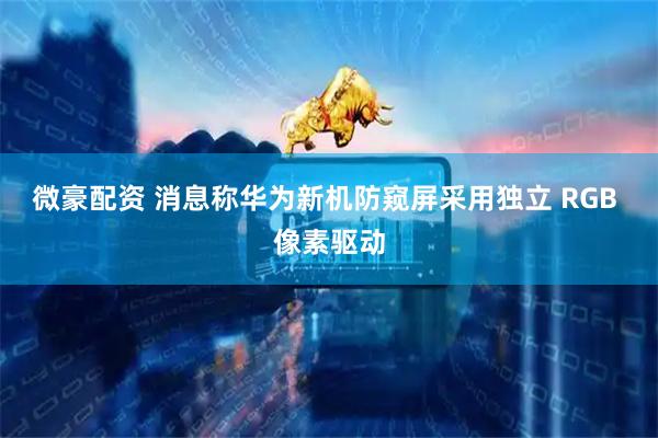 微豪配资 消息称华为新机防窥屏采用独立 RGB 像素驱动